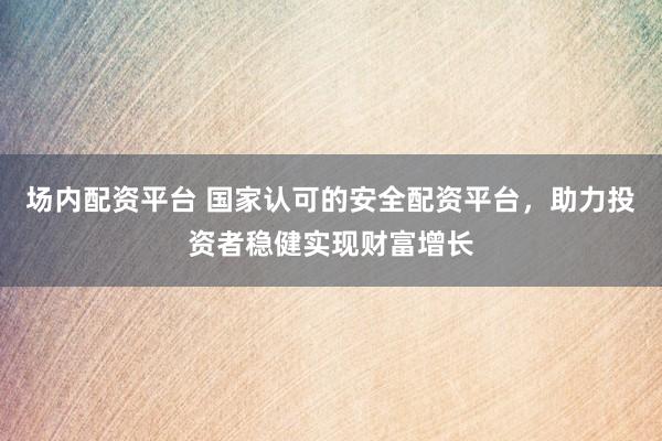 场内配资平台 国家认可的安全配资平台，助力投资者稳健实现财富增长