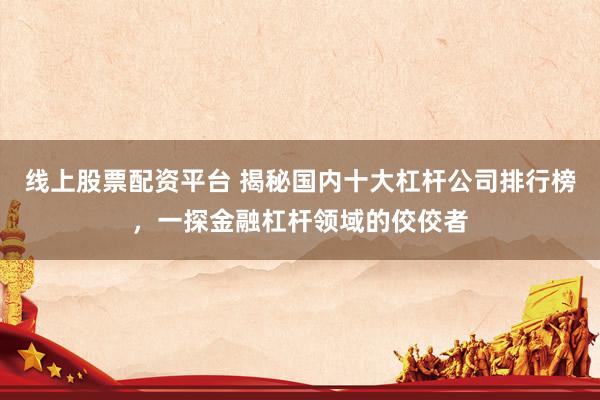 线上股票配资平台 揭秘国内十大杠杆公司排行榜，一探金融杠杆领域的佼佼者