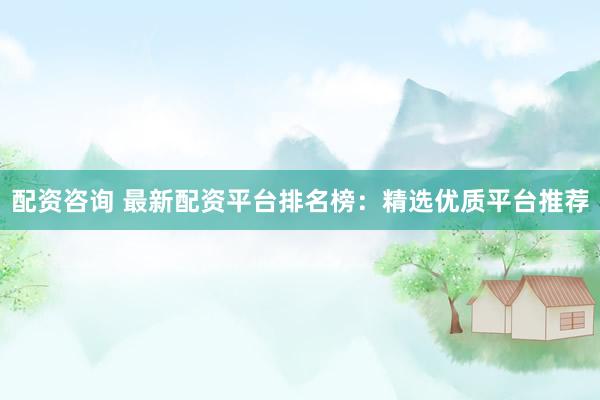 配资咨询 最新配资平台排名榜：精选优质平台推荐