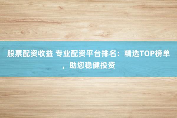 股票配资收益 专业配资平台排名：精选TOP榜单，助您稳健投资