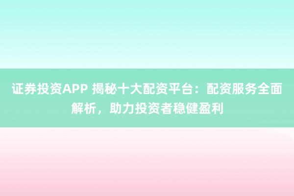 证券投资APP 揭秘十大配资平台：配资服务全面解析，助力投资者稳健盈利