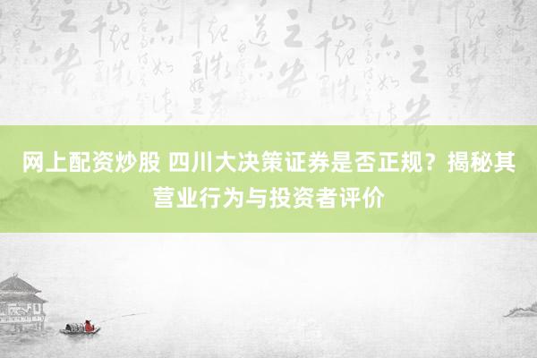 网上配资炒股 四川大决策证券是否正规？揭秘其营业行为与投资者评价