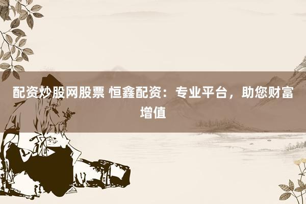 配资炒股网股票 恒鑫配资：专业平台，助您财富增值
