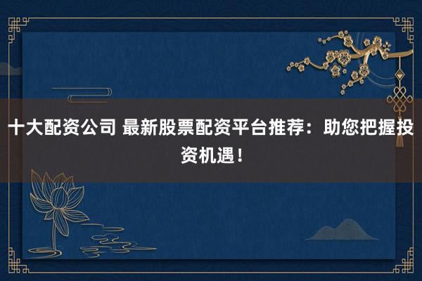 十大配资公司 最新股票配资平台推荐：助您把握投资机遇！