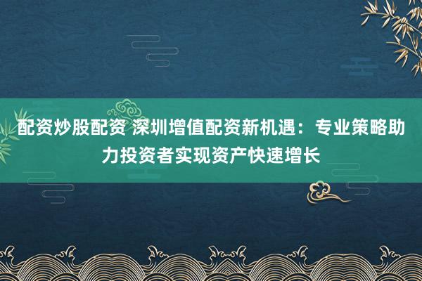 配资炒股配资 深圳增值配资新机遇：专业策略助力投资者实现资产快速增长
