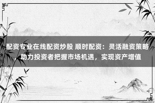 配资专业在线配资炒股 顺时配资：灵活融资策略，助力投资者把握市场机遇，实现资产增值