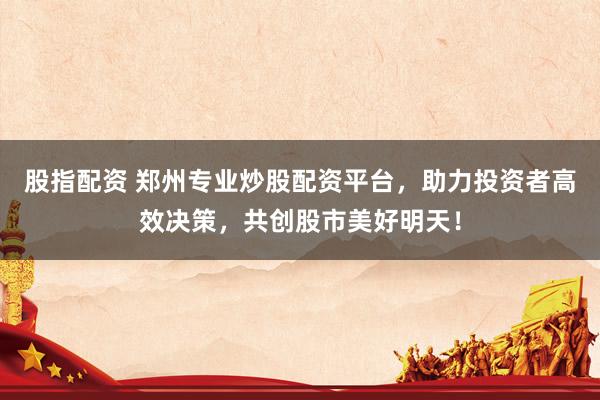 股指配资 郑州专业炒股配资平台，助力投资者高效决策，共创股市美好明天！