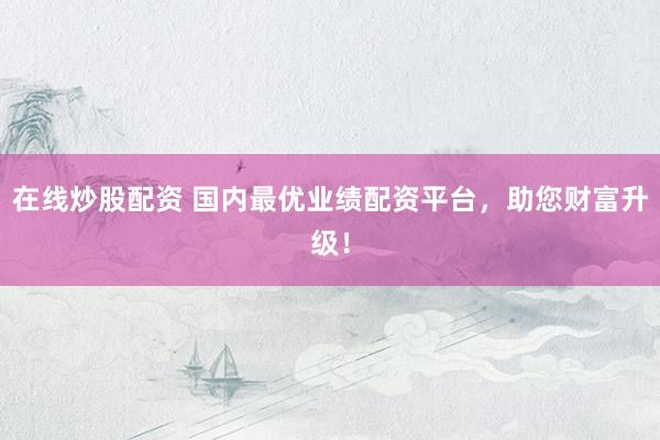 在线炒股配资 国内最优业绩配资平台，助您财富升级！