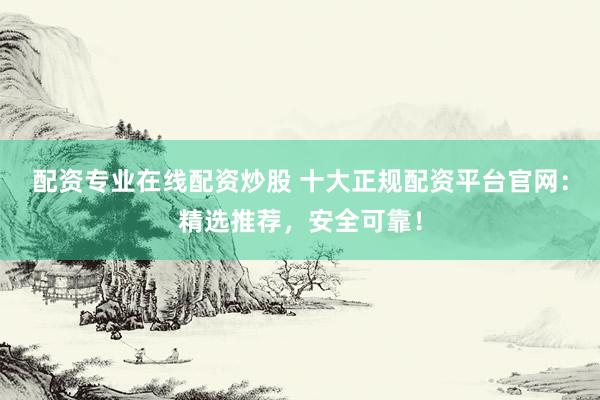 配资专业在线配资炒股 十大正规配资平台官网：精选推荐，安全可靠！