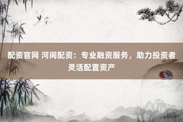 配资官网 河间配资：专业融资服务，助力投资者灵活配置资产