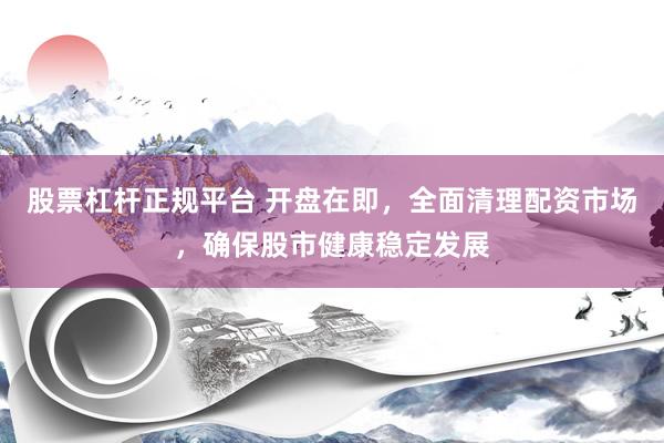 股票杠杆正规平台 开盘在即，全面清理配资市场，确保股市健康稳定发展