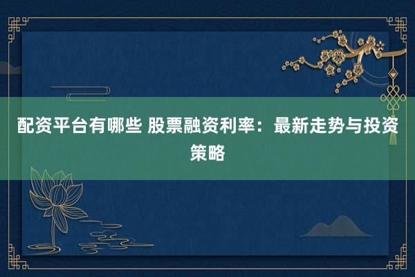 配资平台有哪些 股票融资利率：最新走势与投资策略