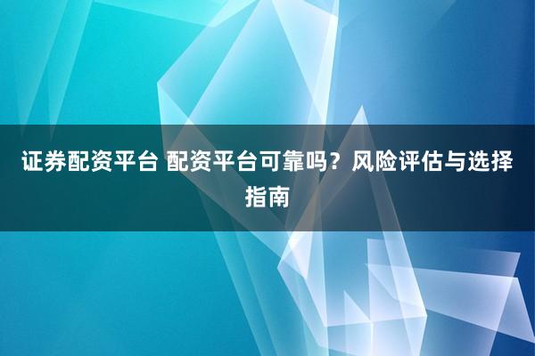 证券配资平台 配资平台可靠吗？风险评估与选择指南