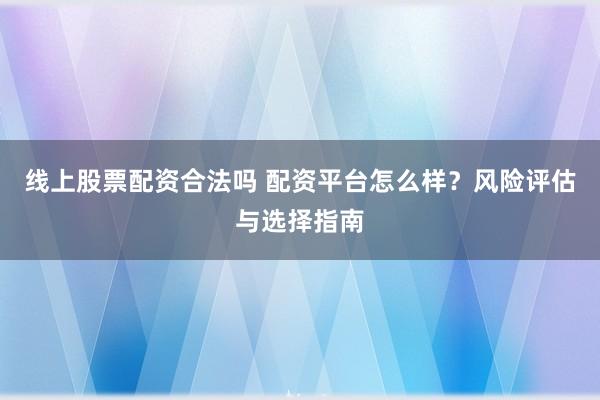 线上股票配资合法吗 配资平台怎么样？风险评估与选择指南