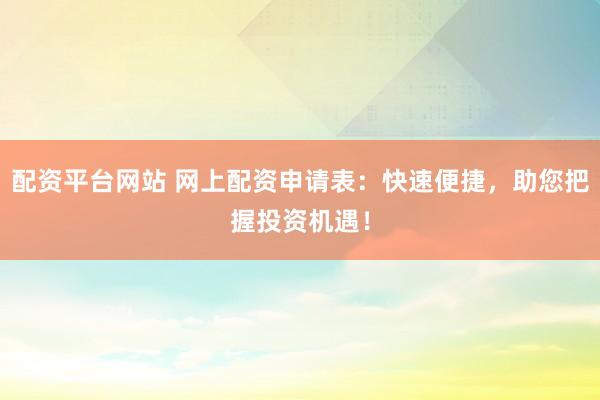 配资平台网站 网上配资申请表：快速便捷，助您把握投资机遇！