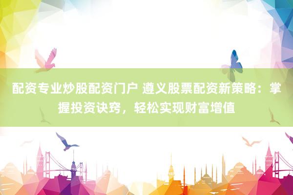 配资专业炒股配资门户 遵义股票配资新策略：掌握投资诀窍，轻松实现财富增值
