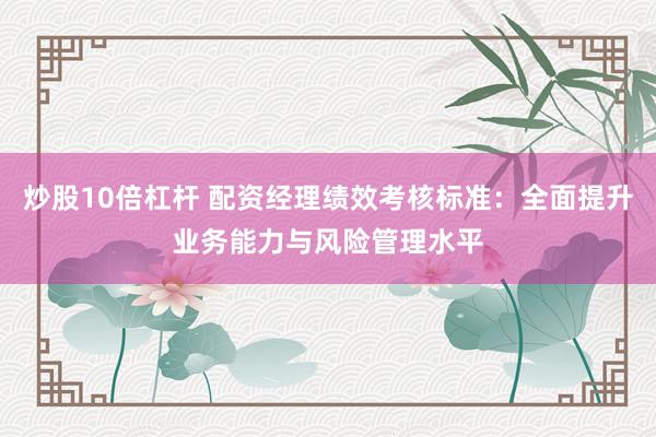 炒股10倍杠杆 配资经理绩效考核标准：全面提升业务能力与风险管理水平