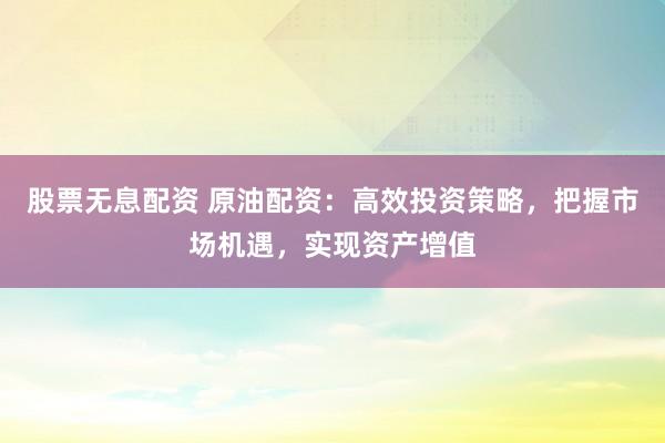股票无息配资 原油配资：高效投资策略，把握市场机遇，实现资产增值