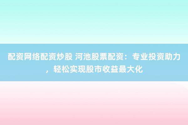 配资网络配资炒股 河池股票配资：专业投资助力，轻松实现股市收益最大化