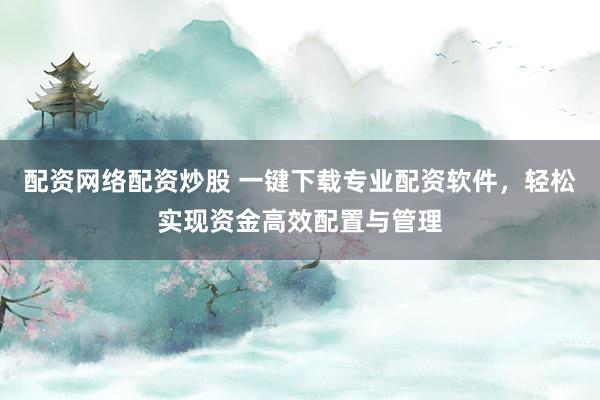 配资网络配资炒股 一键下载专业配资软件，轻松实现资金高效配置与管理