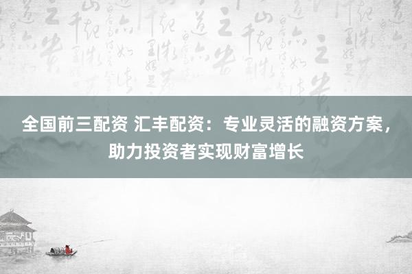 全国前三配资 汇丰配资：专业灵活的融资方案，助力投资者实现财富增长
