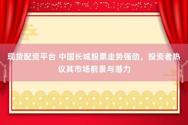 现货配资平台 中国长城股票走势强劲，投资者热议其市场前景与潜力