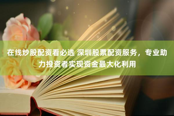 在线炒股配资看必选 深圳股票配资服务，专业助力投资者实现资金最大化利用