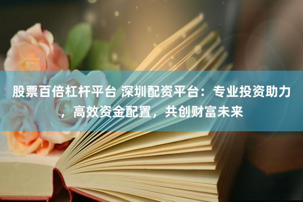 股票百倍杠杆平台 深圳配资平台：专业投资助力，高效资金配置，共创财富未来