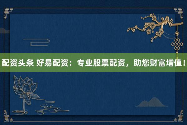 配资头条 好易配资：专业股票配资，助您财富增值！
