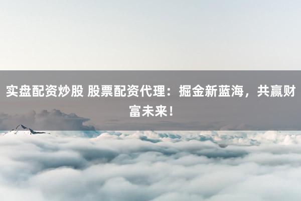 实盘配资炒股 股票配资代理：掘金新蓝海，共赢财富未来！