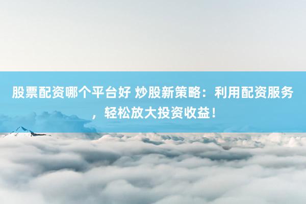 股票配资哪个平台好 炒股新策略：利用配资服务，轻松放大投资收益！