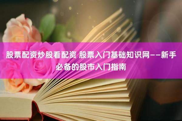 股票配资炒股看配资 股票入门基础知识网——新手必备的股市入门指南