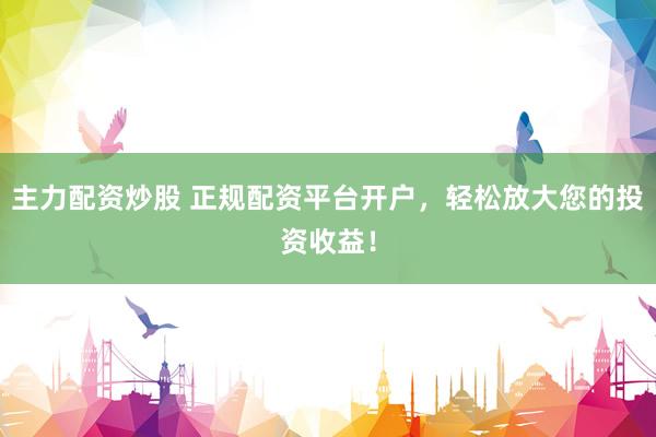 主力配资炒股 正规配资平台开户，轻松放大您的投资收益！