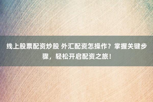 线上股票配资炒股 外汇配资怎操作？掌握关键步骤，轻松开启配资之旅！