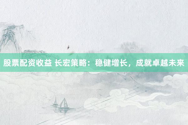 股票配资收益 长宏策略：稳健增长，成就卓越未来