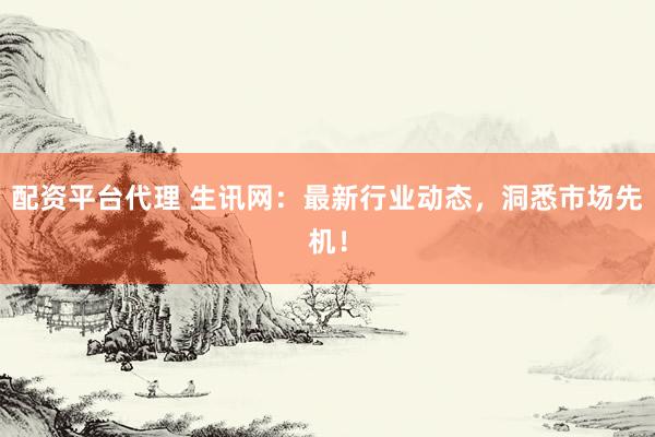 配资平台代理 生讯网：最新行业动态，洞悉市场先机！