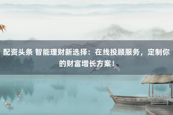 配资头条 智能理财新选择：在线投顾服务，定制你的财富增长方案！