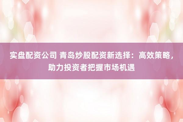 实盘配资公司 青岛炒股配资新选择：高效策略，助力投资者把握市场机遇