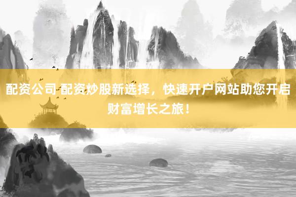配资公司 配资炒股新选择，快速开户网站助您开启财富增长之旅！