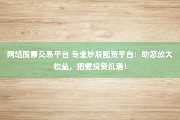 网络股票交易平台 专业炒股配资平台：助您放大收益，把握投资机遇！
