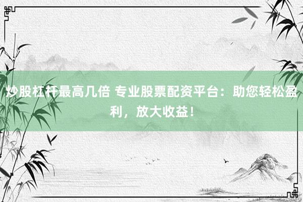 炒股杠杆最高几倍 专业股票配资平台：助您轻松盈利，放大收益！