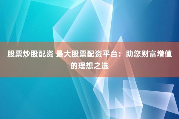 股票炒股配资 最大股票配资平台：助您财富增值的理想之选
