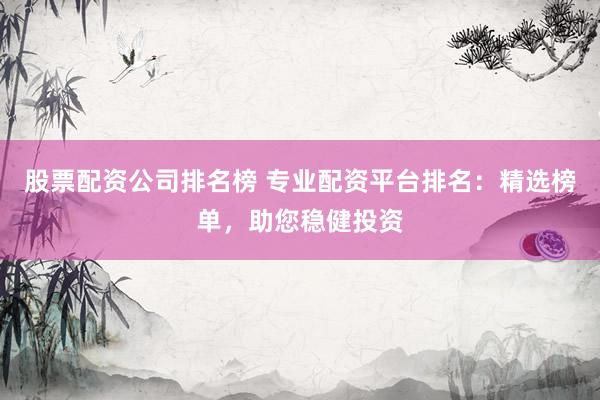股票配资公司排名榜 专业配资平台排名：精选榜单，助您稳健投资