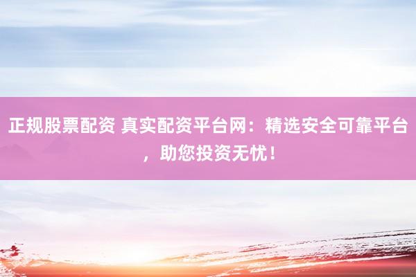 正规股票配资 真实配资平台网：精选安全可靠平台，助您投资无忧！