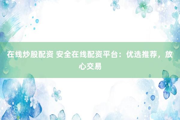 在线炒股配资 安全在线配资平台：优选推荐，放心交易