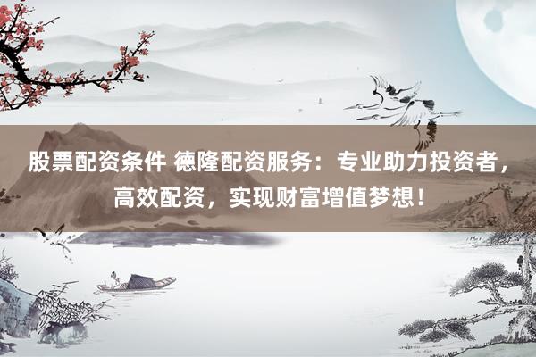 股票配资条件 德隆配资服务：专业助力投资者，高效配资，实现财富增值梦想！