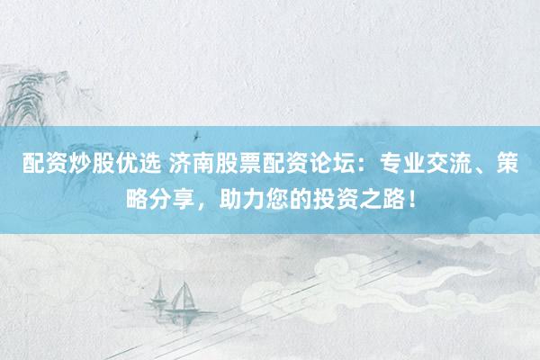 配资炒股优选 济南股票配资论坛：专业交流、策略分享，助力您的投资之路！