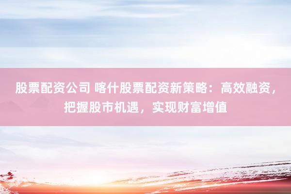 股票配资公司 喀什股票配资新策略：高效融资，把握股市机遇，实现财富增值
