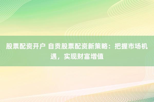 股票配资开户 自贡股票配资新策略：把握市场机遇，实现财富增值