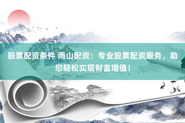 股票配资条件 雨山配资：专业股票配资服务，助您轻松实现财富增值！